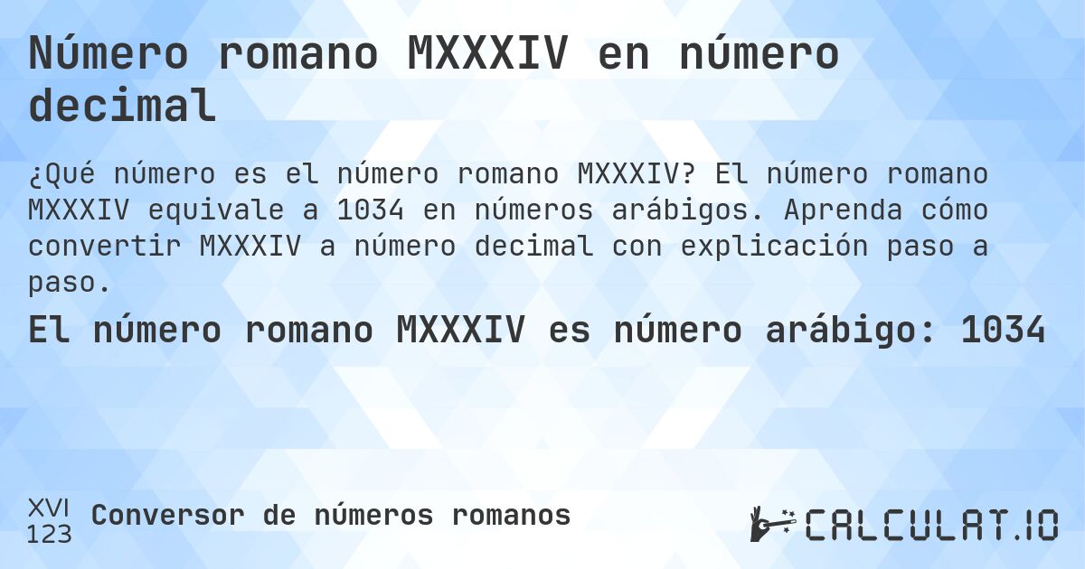 Número romano MXXXIV en número decimal. El número romano MXXXIV equivale a 1034 en números arábigos. Aprenda cómo convertir MXXXIV a número decimal con explicación paso a paso.