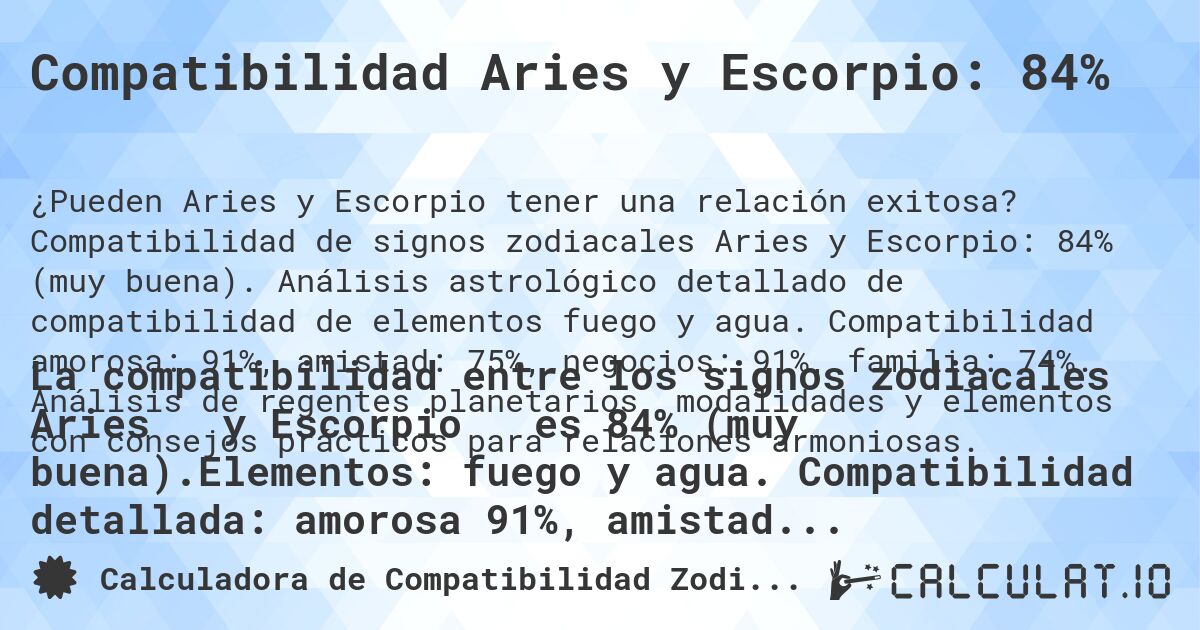 Compatibilidad Aries y Escorpio: 84%. Compatibilidad de signos zodiacales Aries y Escorpio: 84% (muy buena). Análisis astrológico detallado de compatibilidad de elementos fuego y agua. Compatibilidad amorosa: 91%, amistad: 75%, negocios: 91%, familia: 74%. Análisis de regentes planetarios, modalidades y elementos con consejos prácticos para relaciones armoniosas.