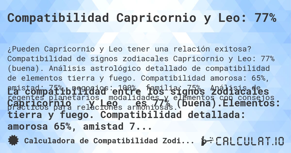 Compatibilidad Capricornio y Leo: 77%. Compatibilidad de signos zodiacales Capricornio y Leo: 77% (buena). Análisis astrológico detallado de compatibilidad de elementos tierra y fuego. Compatibilidad amorosa: 65%, amistad: 75%, negocios: 100%, familia: 75%. Análisis de regentes planetarios, modalidades y elementos con consejos prácticos para relaciones armoniosas.