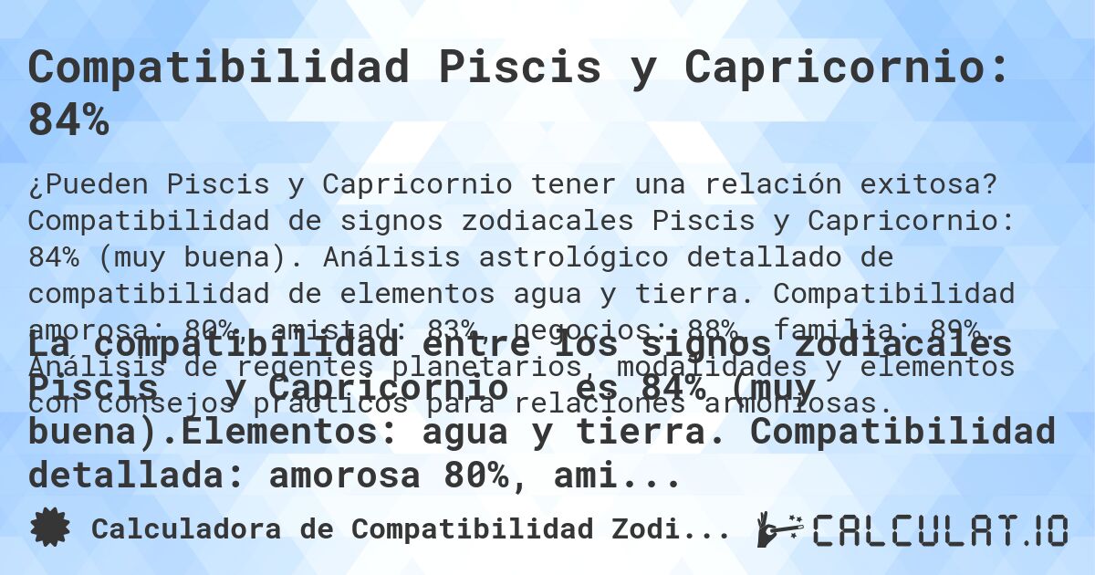 Compatibilidad Piscis y Capricornio: 84%. Compatibilidad de signos zodiacales Piscis y Capricornio: 84% (muy buena). Análisis astrológico detallado de compatibilidad de elementos agua y tierra. Compatibilidad amorosa: 80%, amistad: 83%, negocios: 88%, familia: 89%. Análisis de regentes planetarios, modalidades y elementos con consejos prácticos para relaciones armoniosas.