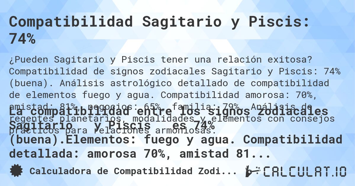 Compatibilidad Sagitario y Piscis: 74%. Compatibilidad de signos zodiacales Sagitario y Piscis: 74% (buena). Análisis astrológico detallado de compatibilidad de elementos fuego y agua. Compatibilidad amorosa: 70%, amistad: 81%, negocios: 65%, familia: 79%. Análisis de regentes planetarios, modalidades y elementos con consejos prácticos para relaciones armoniosas.