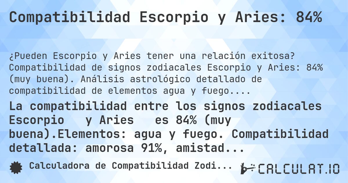 Compatibilidad Escorpio y Aries: 84%. Compatibilidad de signos zodiacales Escorpio y Aries: 84% (muy buena). Análisis astrológico detallado de compatibilidad de elementos agua y fuego. Compatibilidad amorosa: 91%, amistad: 75%, negocios: 91%, familia: 74%. Análisis de regentes planetarios, modalidades y elementos con consejos prácticos para relaciones armoniosas.