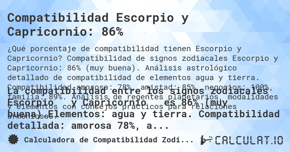 Compatibilidad Escorpio y Capricornio: 86%. Compatibilidad de signos zodiacales Escorpio y Capricornio: 86% (muy buena). Análisis astrológico detallado de compatibilidad de elementos agua y tierra. Compatibilidad amorosa: 78%, amistad: 85%, negocios: 100%, familia: 89%. Análisis de regentes planetarios, modalidades y elementos con consejos prácticos para relaciones armoniosas.