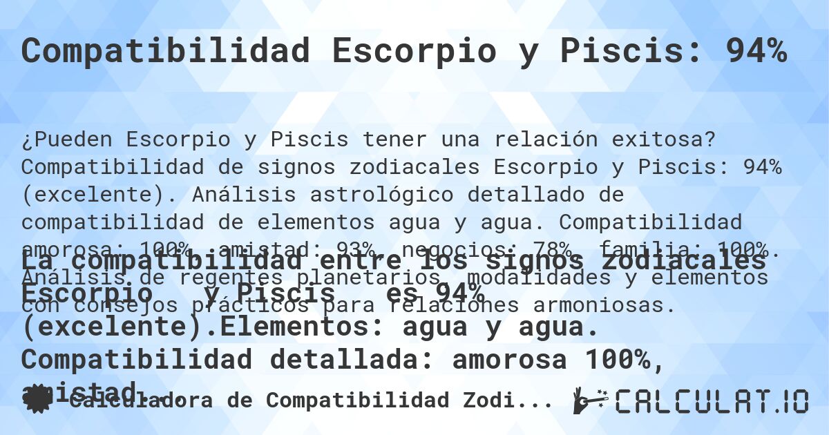 Compatibilidad Escorpio y Piscis: 94%. Compatibilidad de signos zodiacales Escorpio y Piscis: 94% (excelente). Análisis astrológico detallado de compatibilidad de elementos agua y agua. Compatibilidad amorosa: 100%, amistad: 93%, negocios: 78%, familia: 100%. Análisis de regentes planetarios, modalidades y elementos con consejos prácticos para relaciones armoniosas.