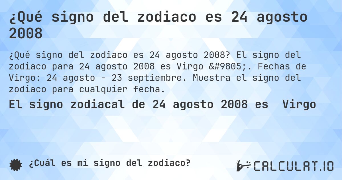 ¿Qué signo del zodiaco es 24 agosto 2008. El signo del zodiaco para 24 agosto 2008 es Virgo ♍. Fechas de Virgo: 24 agosto - 23 septiembre. Muestra el signo del zodiaco para cualquier fecha.
