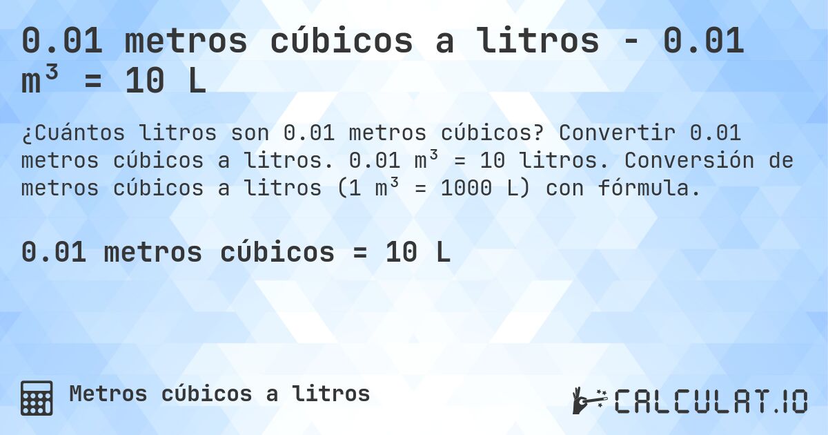 0.01 metros cúbicos a litros - 0.01 m³ = 10 L. Convertir 0.01 metros cúbicos a litros. 0.01 m³ = 10 litros. Conversión de metros cúbicos a litros (1 m³ = 1000 L) con fórmula.