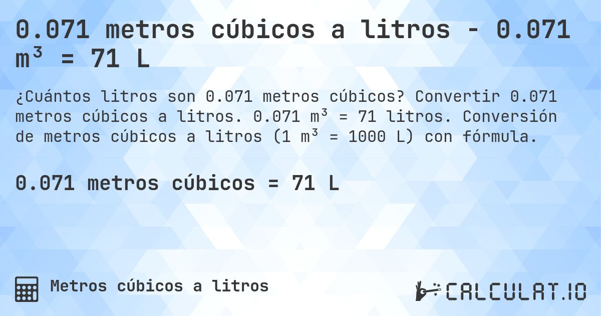 0.071 metros cúbicos a litros - 0.071 m³ = 71 L. Convertir 0.071 metros cúbicos a litros. 0.071 m³ = 71 litros. Conversión de metros cúbicos a litros (1 m³ = 1000 L) con fórmula.
