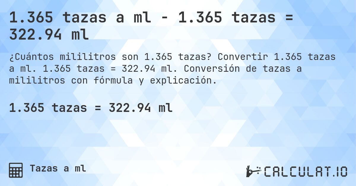 1.365 tazas a ml - 1.365 tazas = 322.94 ml. Convertir 1.365 tazas a ml. 1.365 tazas = 322.94 ml. Conversión de tazas a mililitros con fórmula y explicación.