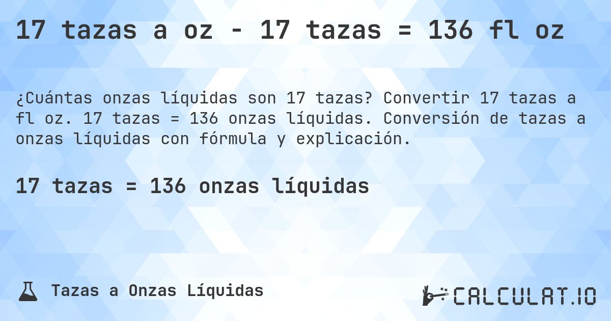 17 tazas a oz - 17 tazas = 136 fl oz. Convertir 17 tazas a fl oz. 17 tazas = 136 onzas líquidas. Conversión de tazas a onzas líquidas con fórmula y explicación.