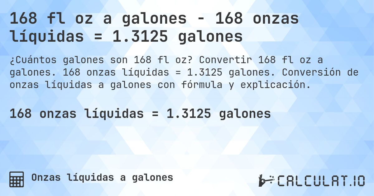 168 fl oz a galones - 168 onzas líquidas = 1.3125 galones. Convertir 168 fl oz a galones. 168 onzas líquidas = 1.3125 galones. Conversión de onzas líquidas a galones con fórmula y explicación.