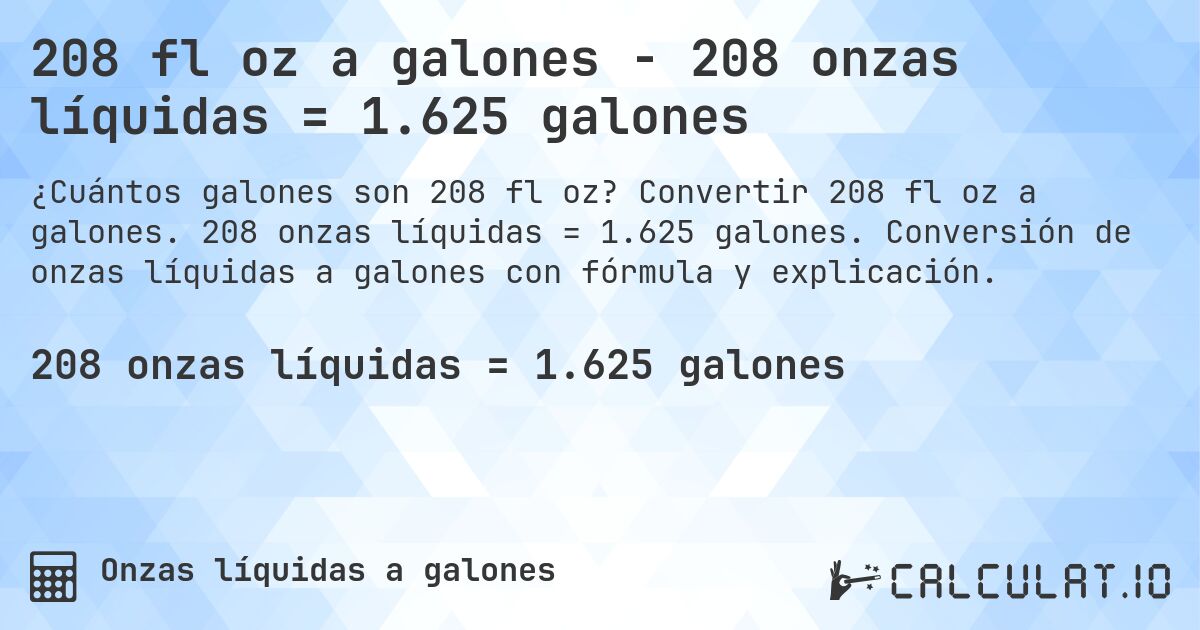 208 fl oz a galones - 208 onzas líquidas = 1.625 galones. Convertir 208 fl oz a galones. 208 onzas líquidas = 1.625 galones. Conversión de onzas líquidas a galones con fórmula y explicación.