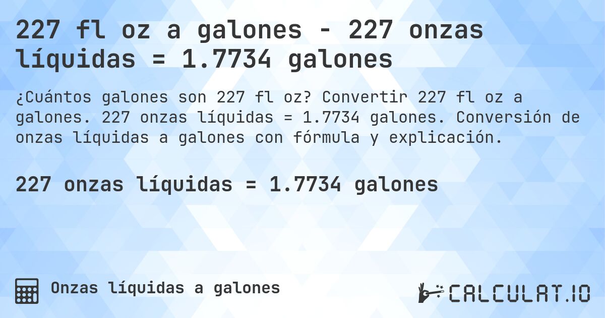 227 fl oz a galones - 227 onzas líquidas = 1.7734 galones. Convertir 227 fl oz a galones. 227 onzas líquidas = 1.7734 galones. Conversión de onzas líquidas a galones con fórmula y explicación.