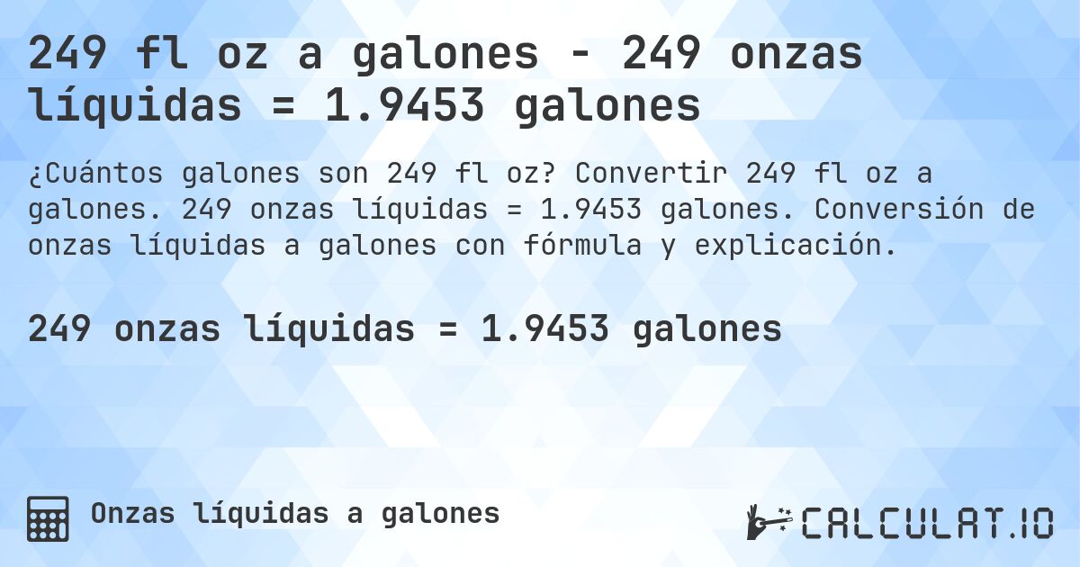 249 fl oz a galones - 249 onzas líquidas = 1.9453 galones. Convertir 249 fl oz a galones. 249 onzas líquidas = 1.9453 galones. Conversión de onzas líquidas a galones con fórmula y explicación.