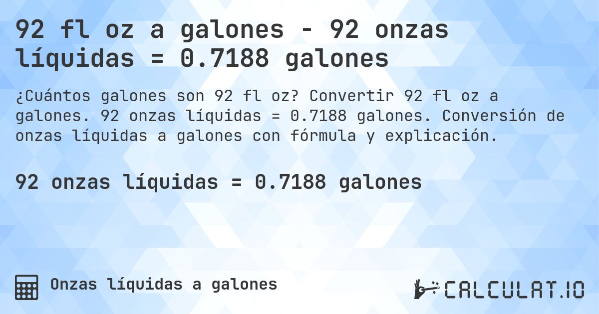 92 fl oz a galones - 92 onzas líquidas = 0.7188 galones. Convertir 92 fl oz a galones. 92 onzas líquidas = 0.7188 galones. Conversión de onzas líquidas a galones con fórmula y explicación.