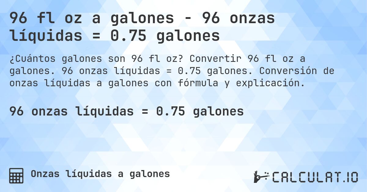 96 fl oz a galones - 96 onzas líquidas = 0.75 galones. Convertir 96 fl oz a galones. 96 onzas líquidas = 0.75 galones. Conversión de onzas líquidas a galones con fórmula y explicación.