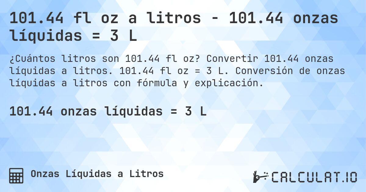 101.44 fl oz a litros - 101.44 onzas líquidas = 3 L. Convertir 101.44 onzas líquidas a litros. 101.44 fl oz = 3 L. Conversión de onzas líquidas a litros con fórmula y explicación.