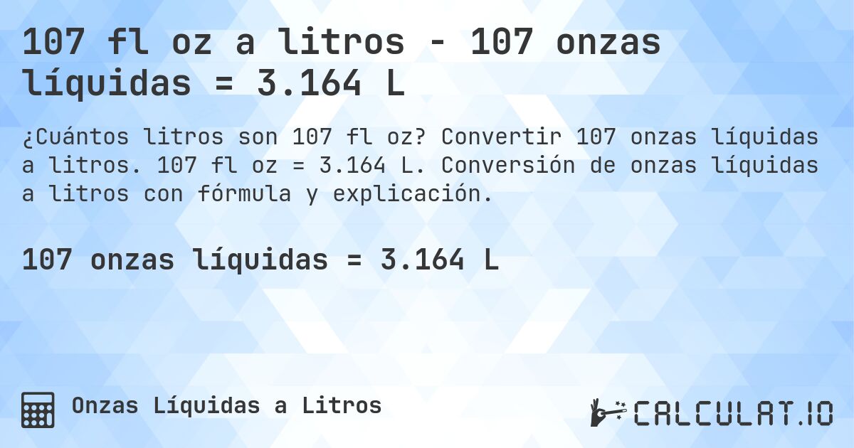 107 fl oz a litros - 107 onzas líquidas = 3.164 L. Convertir 107 onzas líquidas a litros. 107 fl oz = 3.164 L. Conversión de onzas líquidas a litros con fórmula y explicación.