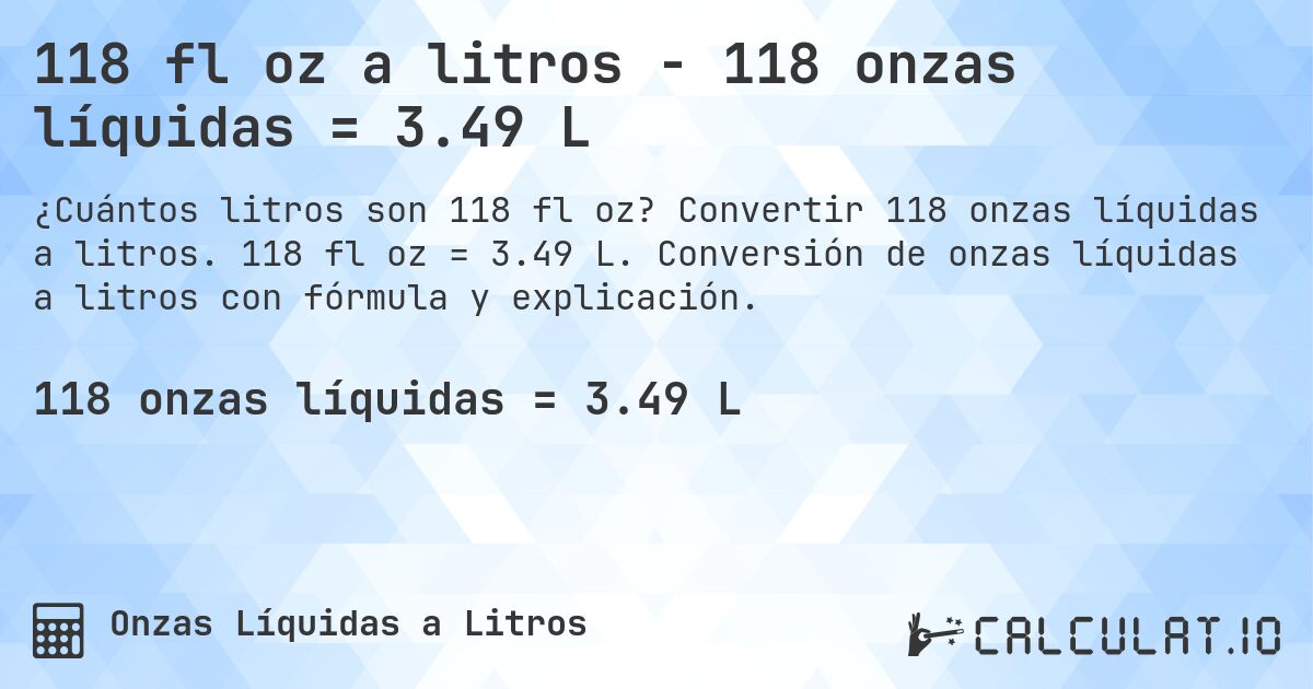 118 fl oz a litros - 118 onzas líquidas = 3.49 L. Convertir 118 onzas líquidas a litros. 118 fl oz = 3.49 L. Conversión de onzas líquidas a litros con fórmula y explicación.