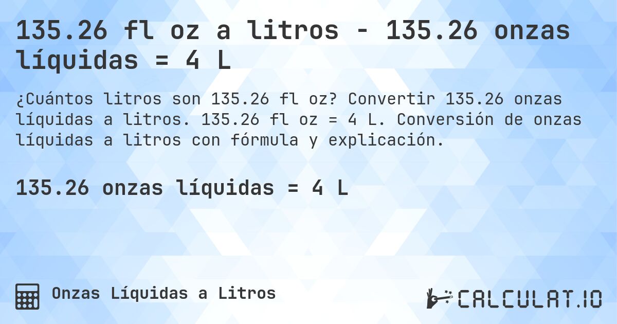 135.26 fl oz a litros - 135.26 onzas líquidas = 4 L. Convertir 135.26 onzas líquidas a litros. 135.26 fl oz = 4 L. Conversión de onzas líquidas a litros con fórmula y explicación.