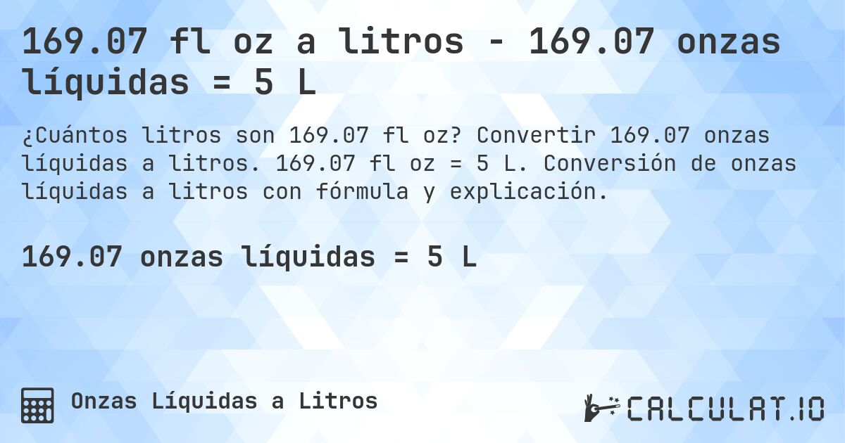 169.07 fl oz a litros - 169.07 onzas líquidas = 5 L. Convertir 169.07 onzas líquidas a litros. 169.07 fl oz = 5 L. Conversión de onzas líquidas a litros con fórmula y explicación.