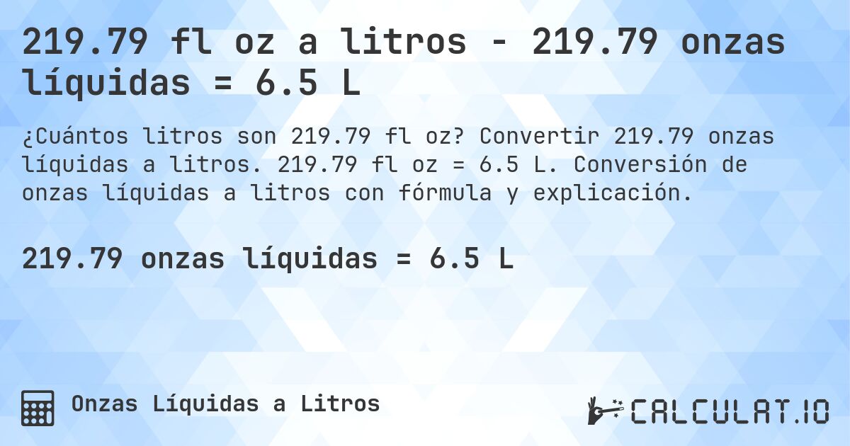 219.79 fl oz a litros - 219.79 onzas líquidas = 6.5 L. Convertir 219.79 onzas líquidas a litros. 219.79 fl oz = 6.5 L. Conversión de onzas líquidas a litros con fórmula y explicación.