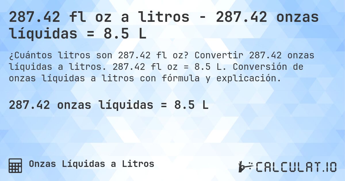 287.42 fl oz a litros - 287.42 onzas líquidas = 8.5 L. Convertir 287.42 onzas líquidas a litros. 287.42 fl oz = 8.5 L. Conversión de onzas líquidas a litros con fórmula y explicación.