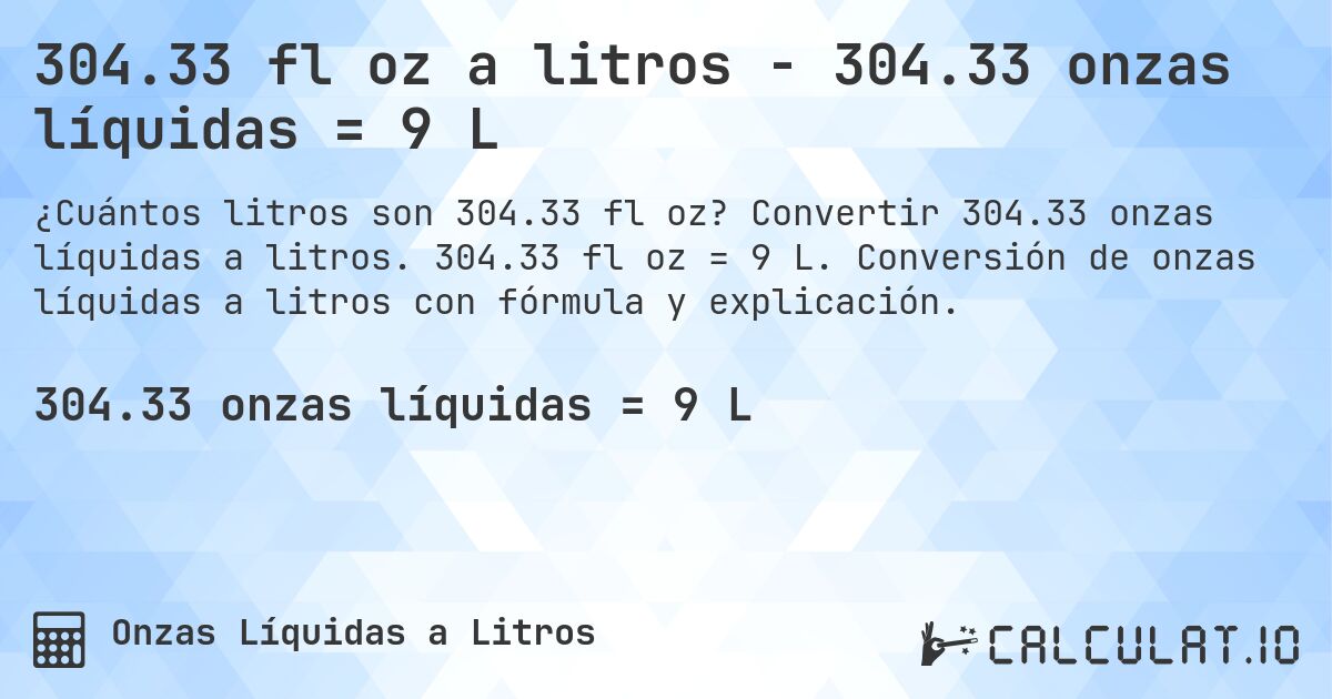 304.33 fl oz a litros - 304.33 onzas líquidas = 9 L. Convertir 304.33 onzas líquidas a litros. 304.33 fl oz = 9 L. Conversión de onzas líquidas a litros con fórmula y explicación.