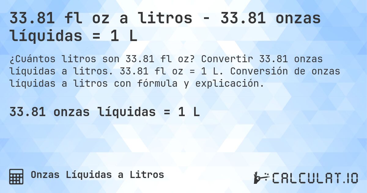 33.81 fl oz a litros - 33.81 onzas líquidas = 1 L. Convertir 33.81 onzas líquidas a litros. 33.81 fl oz = 1 L. Conversión de onzas líquidas a litros con fórmula y explicación.