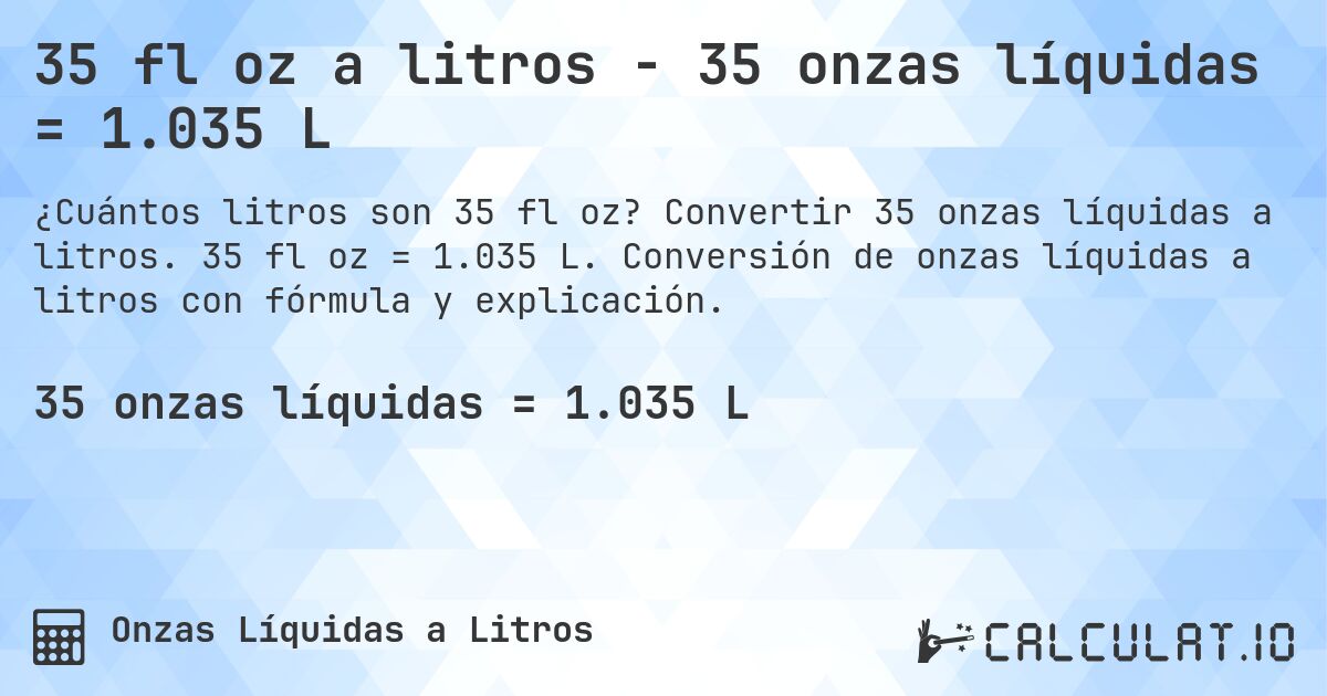 35 fl oz a litros - 35 onzas líquidas = 1.035 L. Convertir 35 onzas líquidas a litros. 35 fl oz = 1.035 L. Conversión de onzas líquidas a litros con fórmula y explicación.