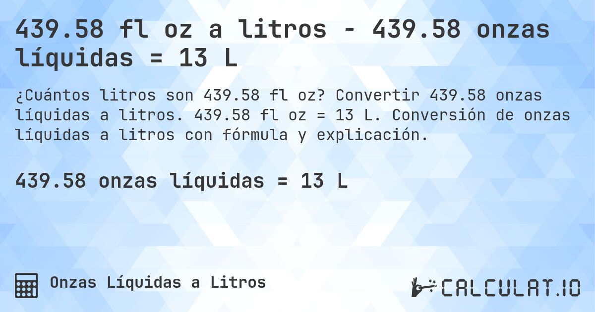 439.58 fl oz a litros - 439.58 onzas líquidas = 13 L. Convertir 439.58 onzas líquidas a litros. 439.58 fl oz = 13 L. Conversión de onzas líquidas a litros con fórmula y explicación.
