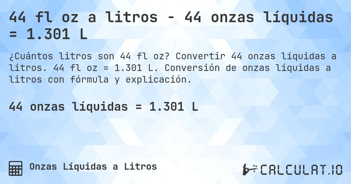 44 fl oz a litros - 44 onzas líquidas = 1.301 L. Convertir 44 onzas líquidas a litros. 44 fl oz = 1.301 L. Conversión de onzas líquidas a litros con fórmula y explicación.