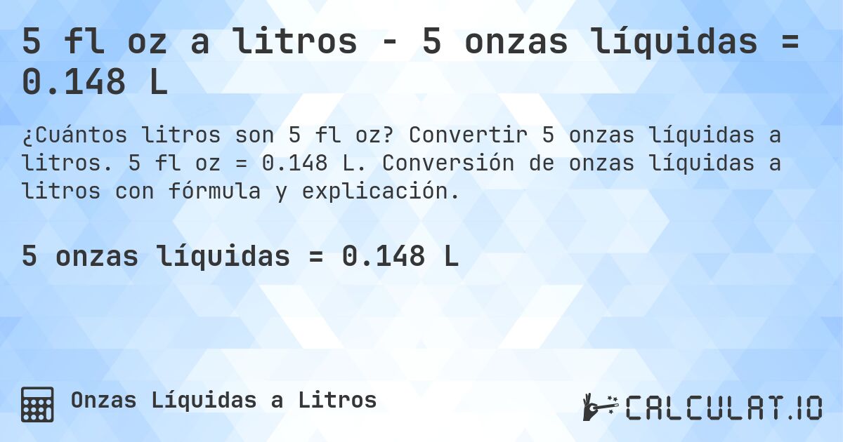 5 fl oz a litros - 5 onzas líquidas = 0.148 L. Convertir 5 onzas líquidas a litros. 5 fl oz = 0.148 L. Conversión de onzas líquidas a litros con fórmula y explicación.