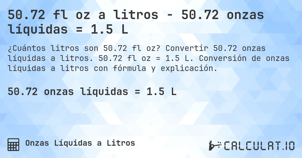 50.72 fl oz a litros - 50.72 onzas líquidas = 1.5 L. Convertir 50.72 onzas líquidas a litros. 50.72 fl oz = 1.5 L. Conversión de onzas líquidas a litros con fórmula y explicación.
