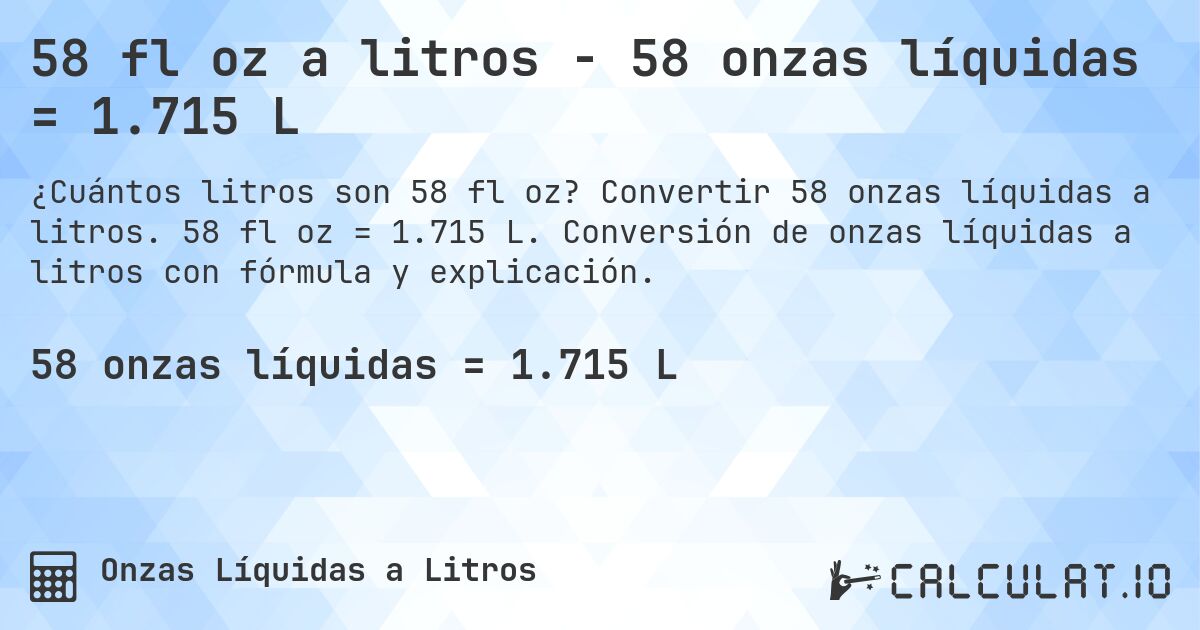 58 fl oz a litros - 58 onzas líquidas = 1.715 L. Convertir 58 onzas líquidas a litros. 58 fl oz = 1.715 L. Conversión de onzas líquidas a litros con fórmula y explicación.