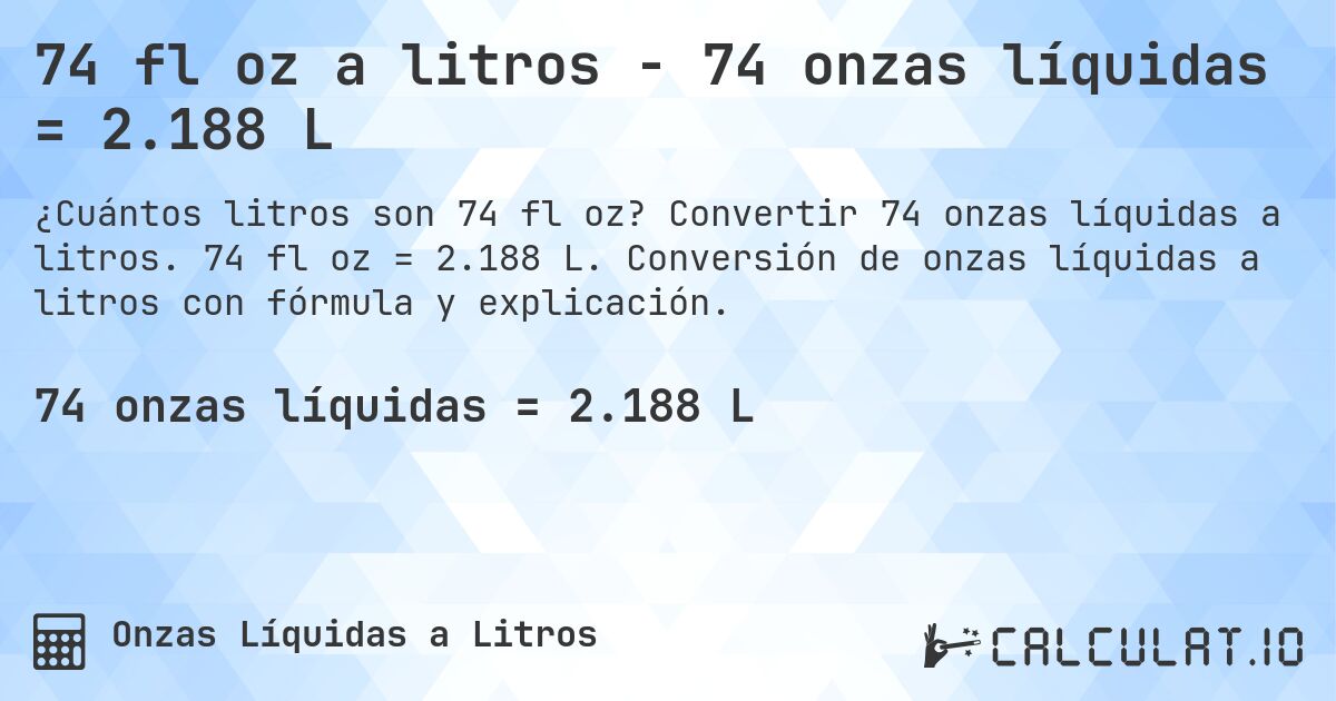 74 fl oz a litros - 74 onzas líquidas = 2.188 L. Convertir 74 onzas líquidas a litros. 74 fl oz = 2.188 L. Conversión de onzas líquidas a litros con fórmula y explicación.