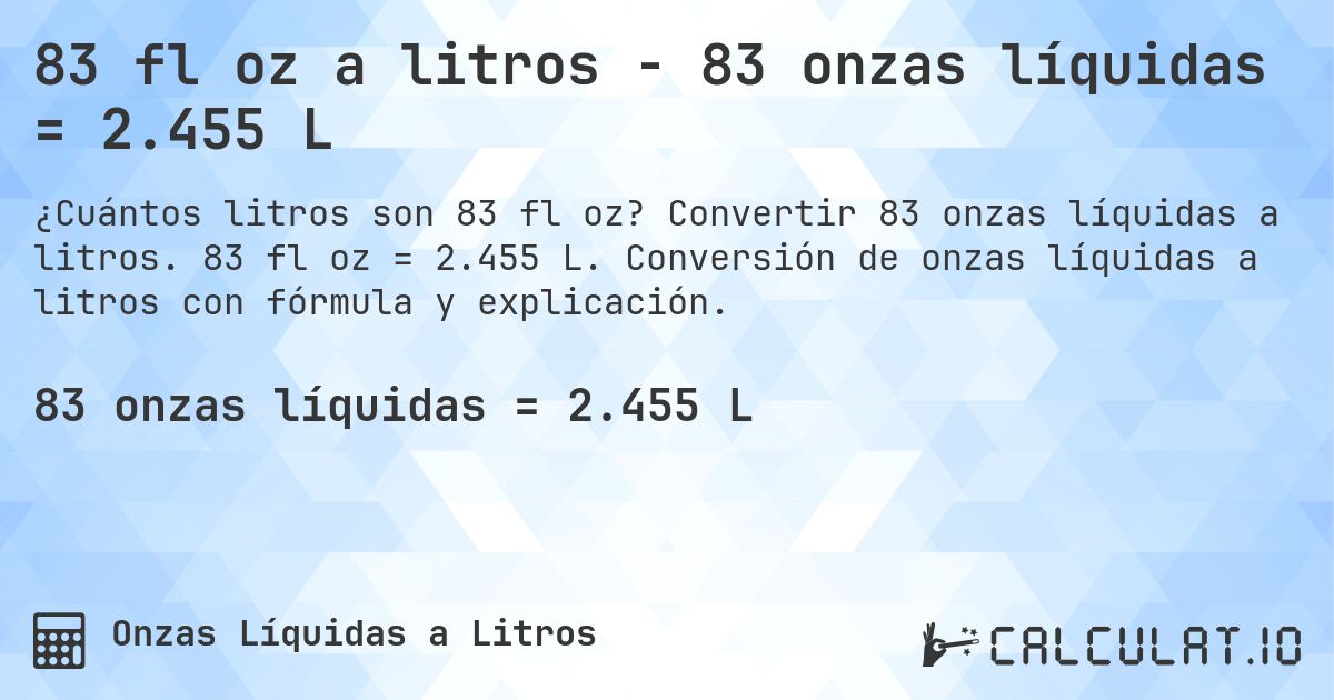83 fl oz a litros - 83 onzas líquidas = 2.455 L. Convertir 83 onzas líquidas a litros. 83 fl oz = 2.455 L. Conversión de onzas líquidas a litros con fórmula y explicación.