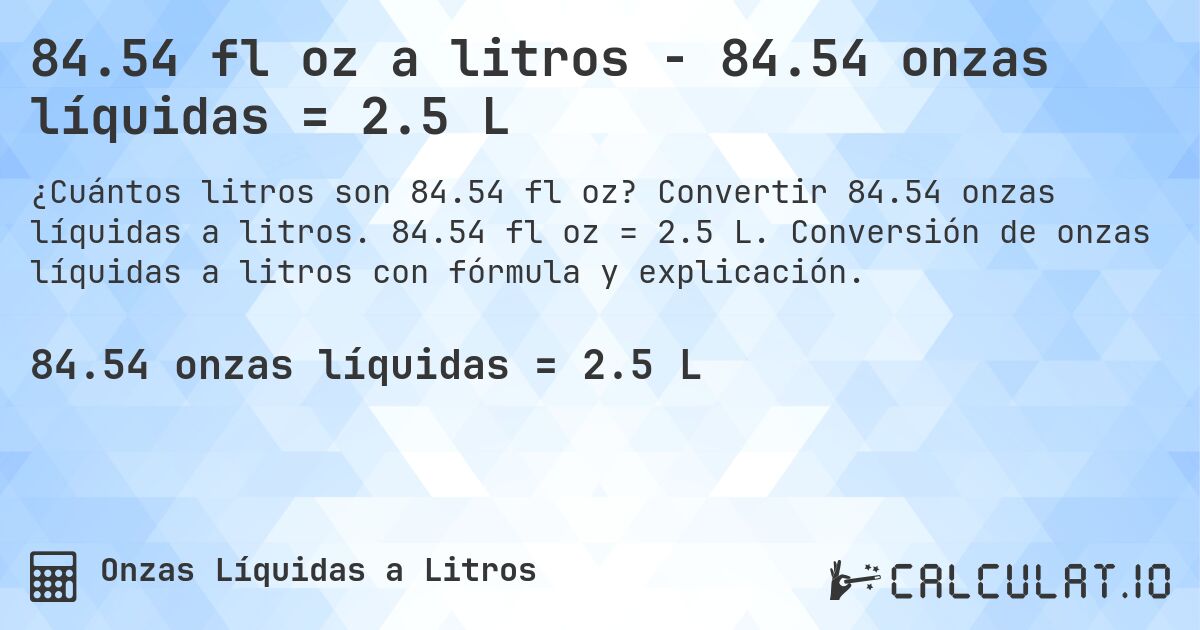 84.54 fl oz a litros - 84.54 onzas líquidas = 2.5 L. Convertir 84.54 onzas líquidas a litros. 84.54 fl oz = 2.5 L. Conversión de onzas líquidas a litros con fórmula y explicación.