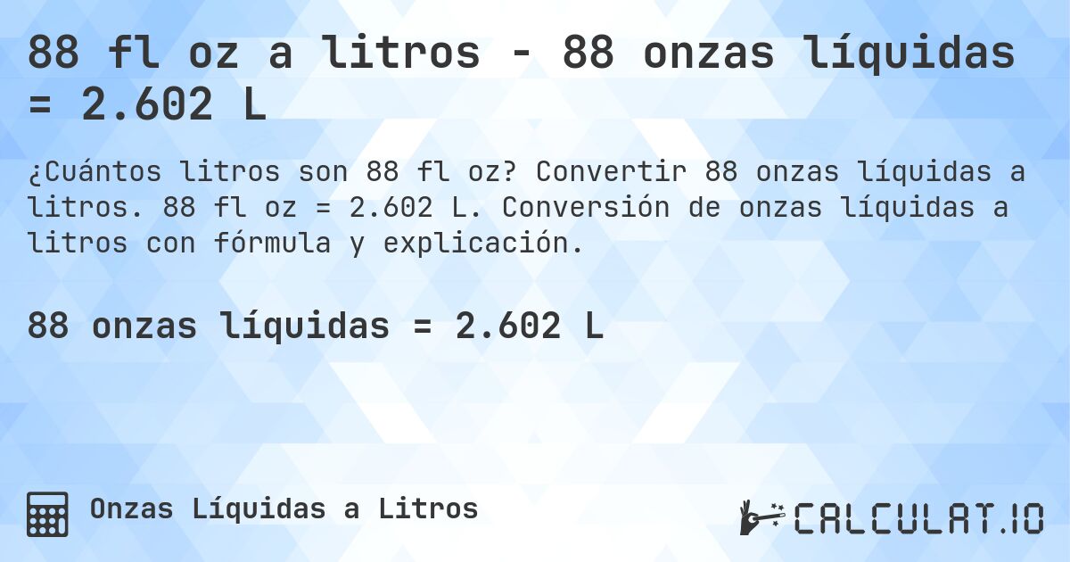88 fl oz a litros - 88 onzas líquidas = 2.602 L. Convertir 88 onzas líquidas a litros. 88 fl oz = 2.602 L. Conversión de onzas líquidas a litros con fórmula y explicación.