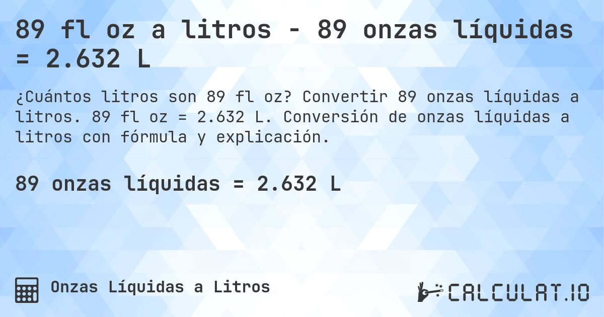 89 fl oz a litros - 89 onzas líquidas = 2.632 L. Convertir 89 onzas líquidas a litros. 89 fl oz = 2.632 L. Conversión de onzas líquidas a litros con fórmula y explicación.