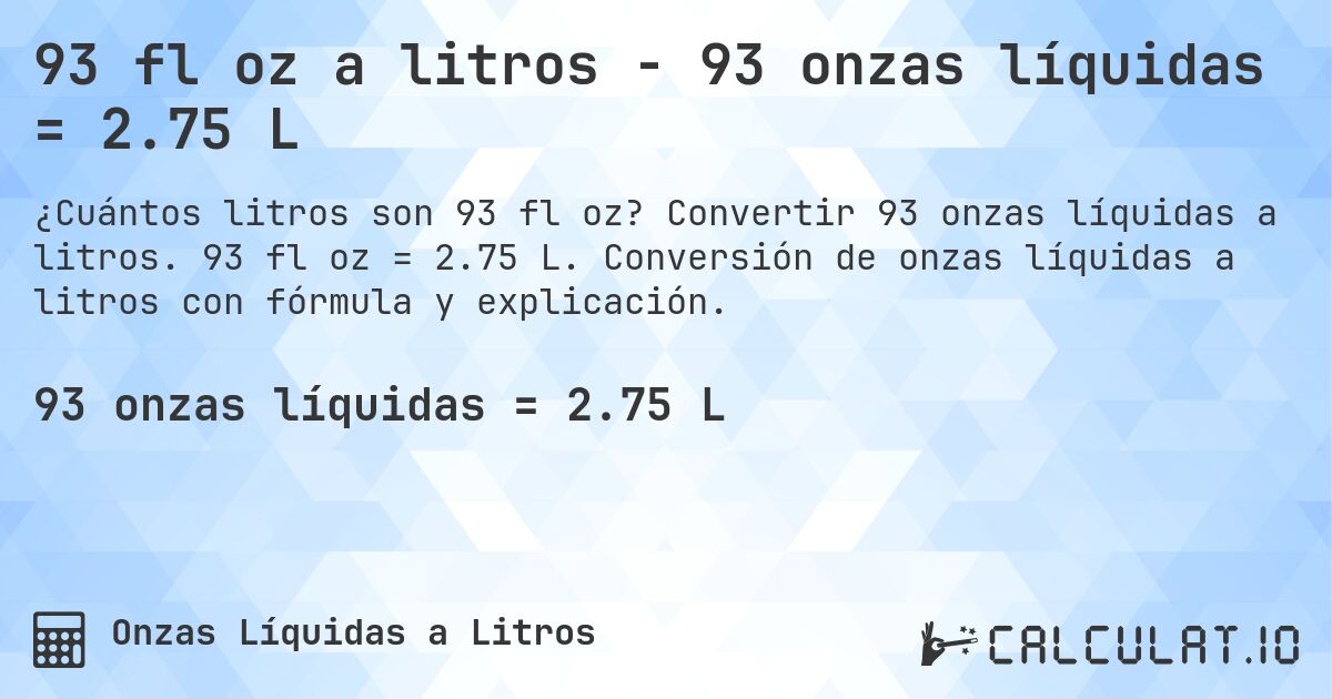 93 fl oz a litros - 93 onzas líquidas = 2.75 L. Convertir 93 onzas líquidas a litros. 93 fl oz = 2.75 L. Conversión de onzas líquidas a litros con fórmula y explicación.