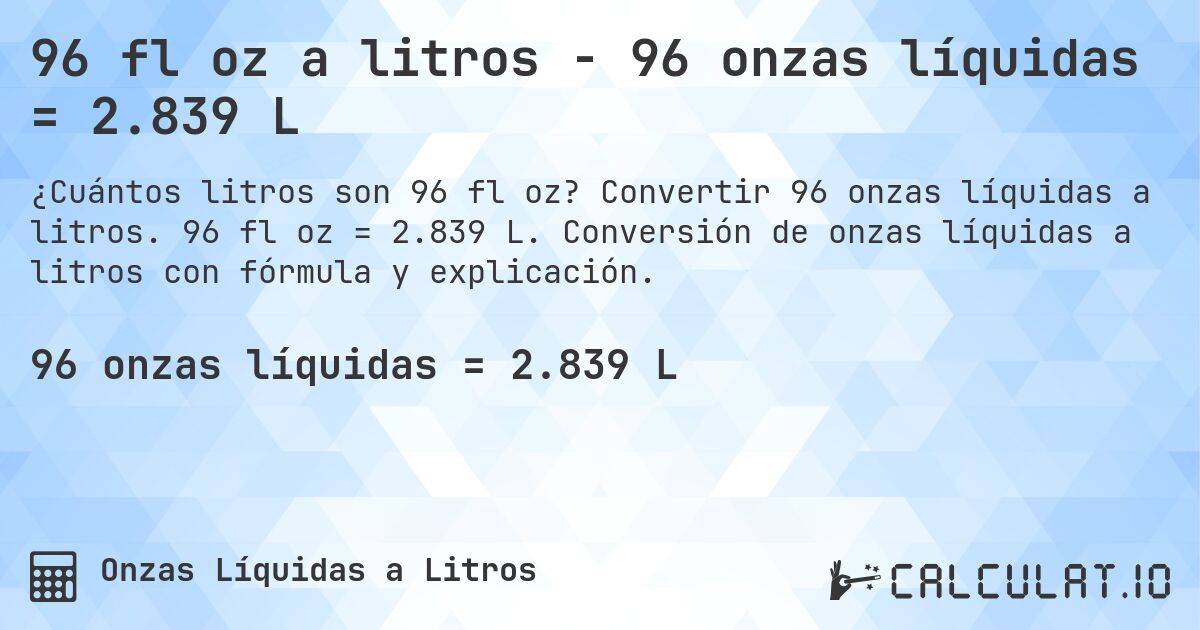 96 fl oz a litros - 96 onzas líquidas = 2.839 L. Convertir 96 onzas líquidas a litros. 96 fl oz = 2.839 L. Conversión de onzas líquidas a litros con fórmula y explicación.