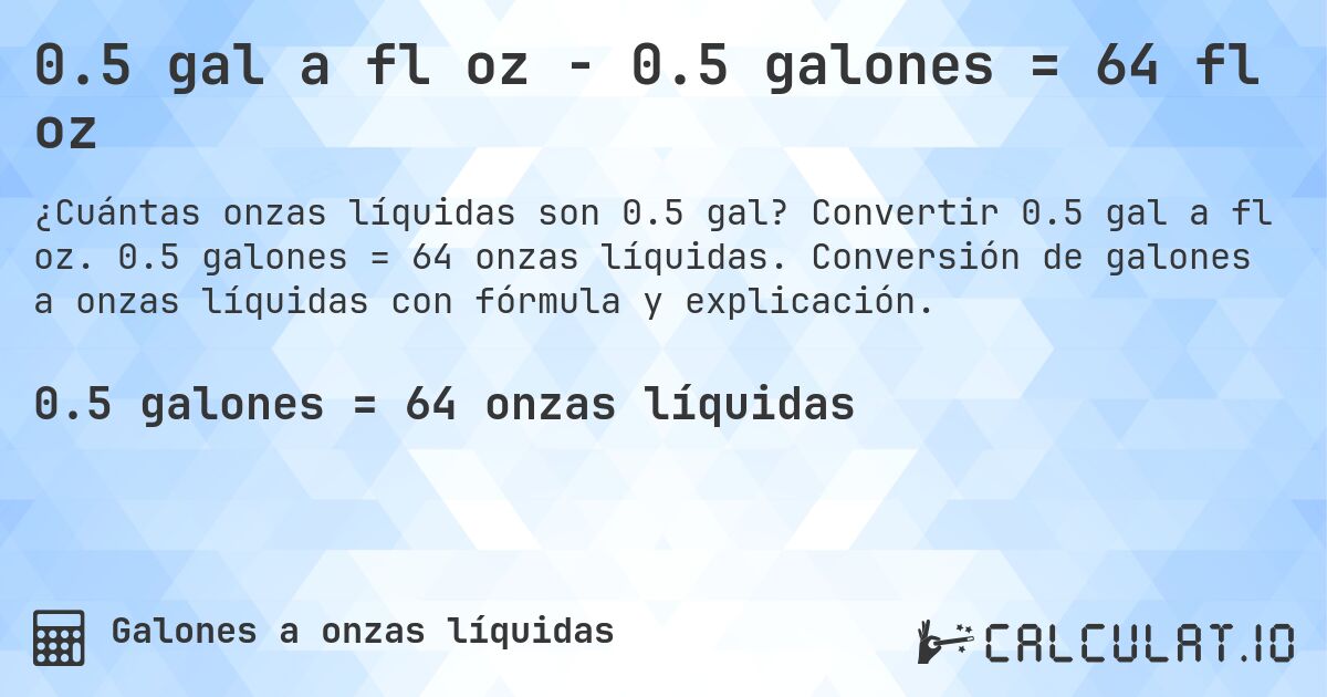 0.5 gal a fl oz - 0.5 galones = 64 fl oz. Convertir 0.5 gal a fl oz. 0.5 galones = 64 onzas líquidas. Conversión de galones a onzas líquidas con fórmula y explicación.