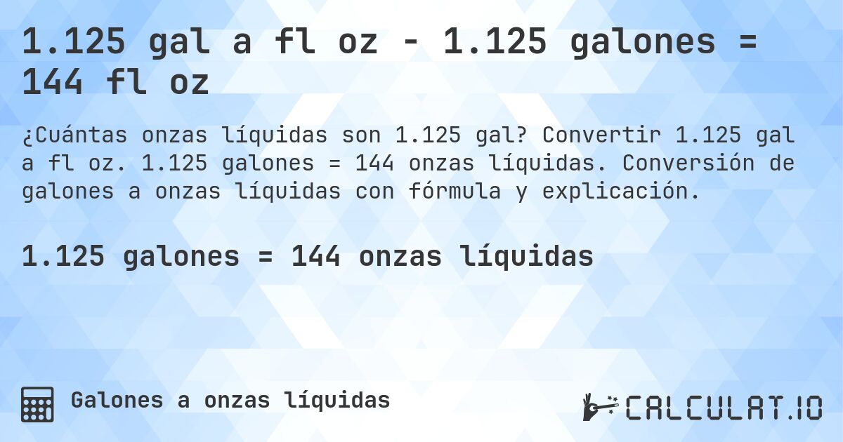 1.125 gal a fl oz - 1.125 galones = 144 fl oz. Convertir 1.125 gal a fl oz. 1.125 galones = 144 onzas líquidas. Conversión de galones a onzas líquidas con fórmula y explicación.