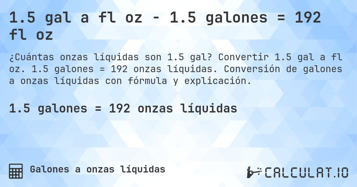 1.5 gal a fl oz - 1.5 galones = 192 fl oz. Convertir 1.5 gal a fl oz. 1.5 galones = 192 onzas líquidas. Conversión de galones a onzas líquidas con fórmula y explicación.