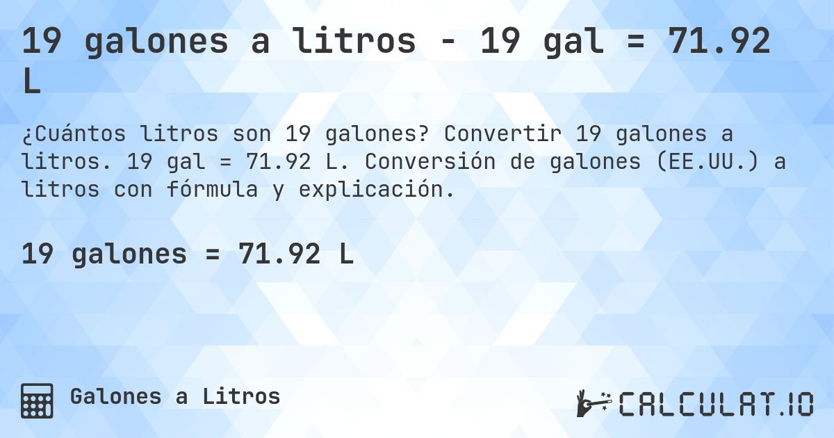 19 galones a litros - 19 gal = 71.92 L. Convertir 19 galones a litros. 19 gal = 71.92 L. Conversión de galones (EE.UU.) a litros con fórmula y explicación.