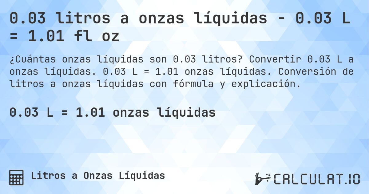 0.03 litros a onzas líquidas - 0.03 L = 1.01 fl oz. Convertir 0.03 L a onzas líquidas. 0.03 L = 1.01 onzas líquidas. Conversión de litros a onzas líquidas con fórmula y explicación.