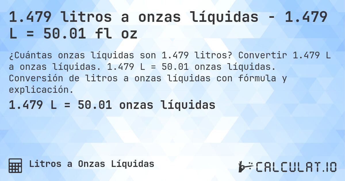 1.479 litros a onzas líquidas - 1.479 L = 50.01 fl oz. Convertir 1.479 L a onzas líquidas. 1.479 L = 50.01 onzas líquidas. Conversión de litros a onzas líquidas con fórmula y explicación.
