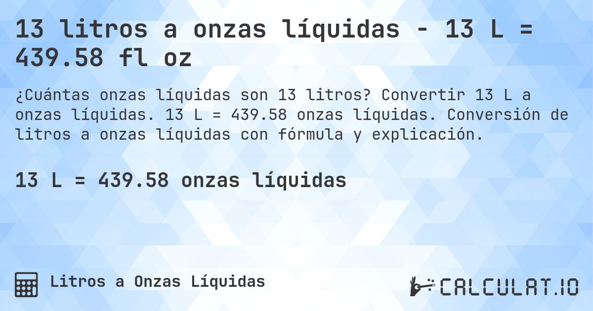 13 litros a onzas líquidas - 13 L = 439.58 fl oz. Convertir 13 L a onzas líquidas. 13 L = 439.58 onzas líquidas. Conversión de litros a onzas líquidas con fórmula y explicación.