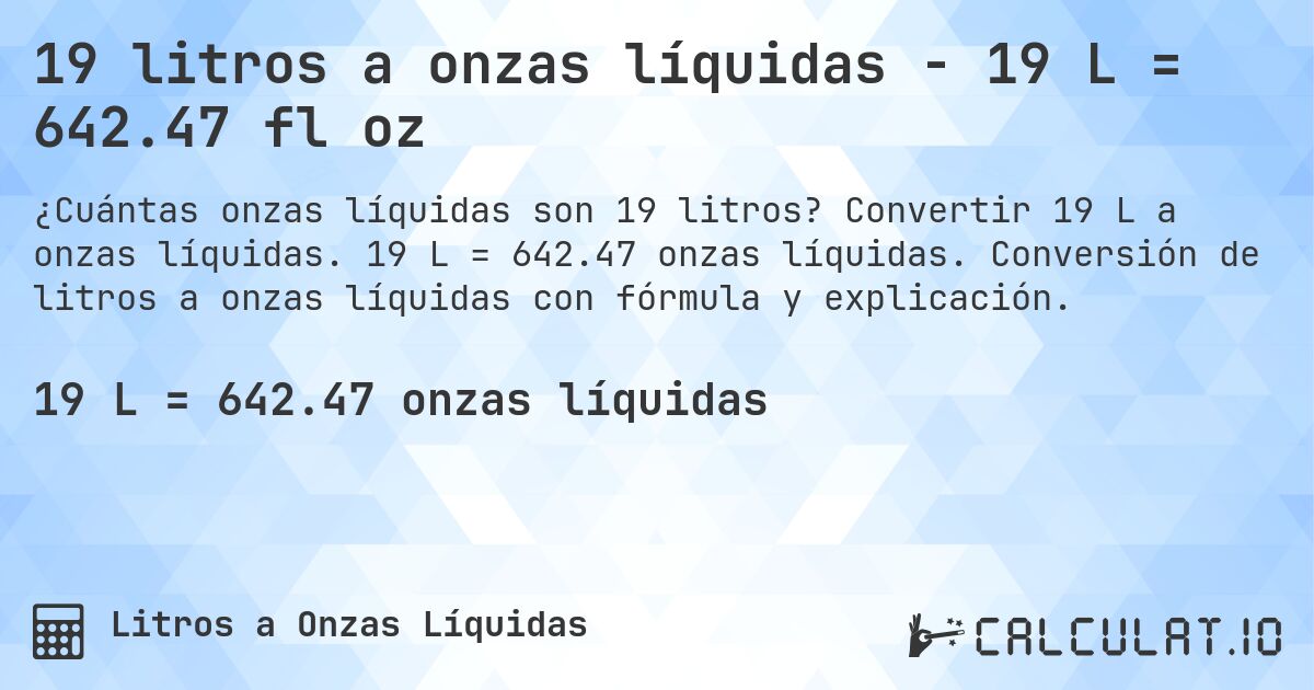 19 litros a onzas líquidas - 19 L = 642.47 fl oz. Convertir 19 L a onzas líquidas. 19 L = 642.47 onzas líquidas. Conversión de litros a onzas líquidas con fórmula y explicación.