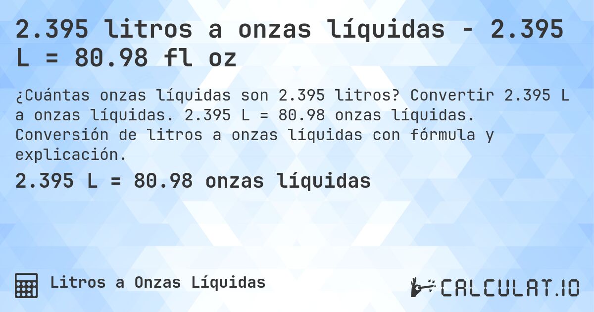 2.395 litros a onzas líquidas - 2.395 L = 80.98 fl oz. Convertir 2.395 L a onzas líquidas. 2.395 L = 80.98 onzas líquidas. Conversión de litros a onzas líquidas con fórmula y explicación.